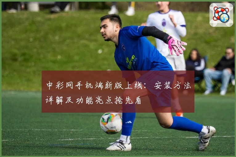 中彩网手机端新版上线：安装方法详解及功能亮点抢先看