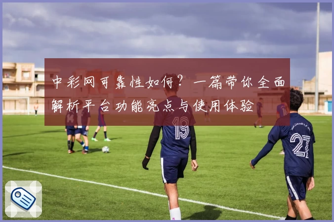 中彩网可靠性如何？一篇带你全面解析平台功能亮点与使用体验