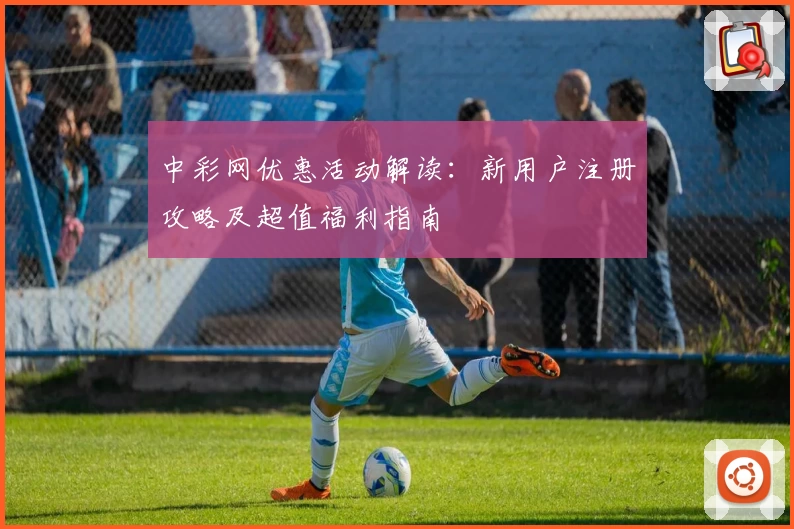 中彩网优惠活动解读:新用户注册攻略及超值福利指南