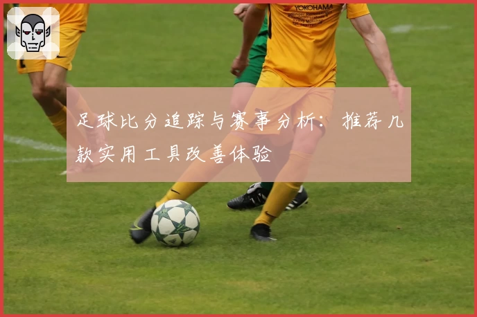 足球比分追踪与赛事分析：推荐几款实用工具改善体验