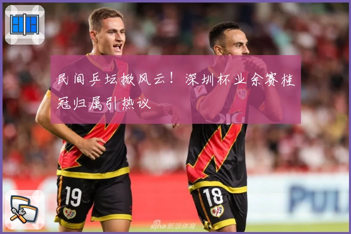 民间乒坛掀风云！深圳杯业余赛桂冠归属引热议