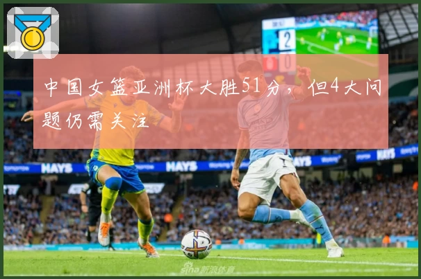 中国女篮亚洲杯大胜51分，但4大问题仍需关注
