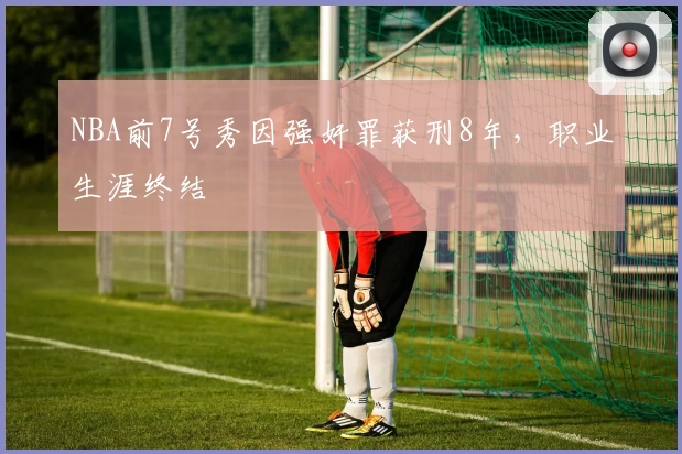 NBA前7号秀因强奸罪获刑8年，职业生涯终结