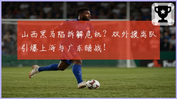山西黑马陷拆解危机？双外援离队引爆上海与广东暗战！