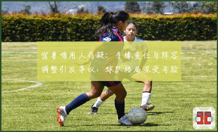宫鲁鸣用人存疑：李缘重任与阵容调整引发争议，球队格局深受考验