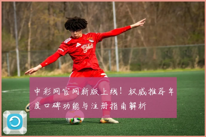 中彩网官网新版上线！权威推荐年度口碑功能与注册指南解析