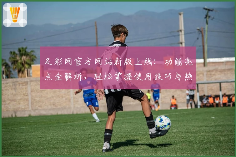 足彩网官方网站新版上线：功能亮点全解析，轻松掌握使用技巧与热门赛事资讯