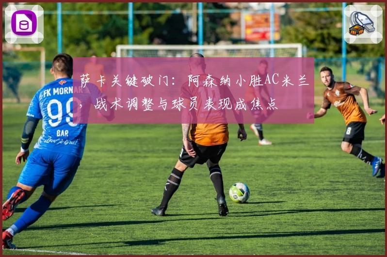 萨卡关键破门：阿森纳小胜AC米兰，战术调整与球员表现成焦点